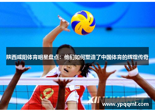 陕西咸阳体育明星盘点：他们如何塑造了中国体育的辉煌传奇