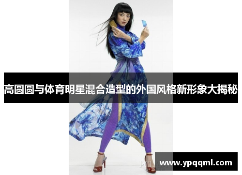 高圆圆与体育明星混合造型的外国风格新形象大揭秘