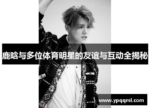 鹿晗与多位体育明星的友谊与互动全揭秘