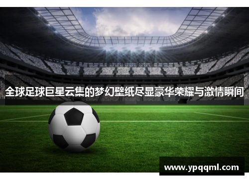 全球足球巨星云集的梦幻壁纸尽显豪华荣耀与激情瞬间