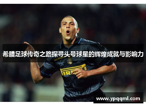 希腊足球传奇之路探寻头号球星的辉煌成就与影响力