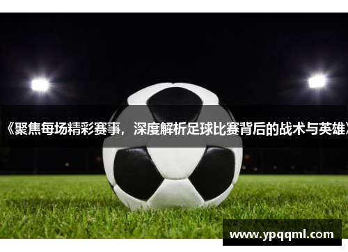 《聚焦每场精彩赛事，深度解析足球比赛背后的战术与英雄》