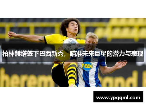 柏林赫塔签下巴西新秀，瞄准未来巨星的潜力与表现