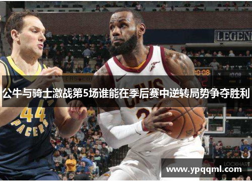 公牛与骑士激战第5场谁能在季后赛中逆转局势争夺胜利