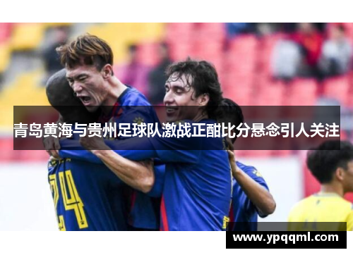 青岛黄海与贵州足球队激战正酣比分悬念引人关注