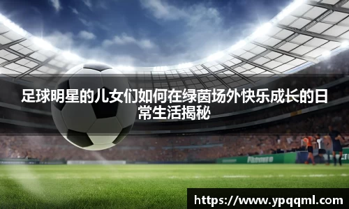 足球明星的儿女们如何在绿茵场外快乐成长的日常生活揭秘